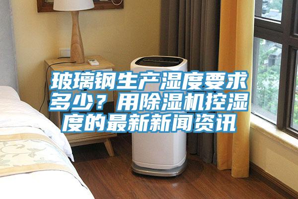 玻璃鋼生產濕度要求多少？用蘑菇视频网站控濕度的最新新聞資訊