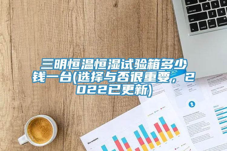 三明恒溫恒濕試驗箱多少錢一台(選擇與否很重要，2022已更新)