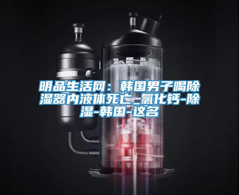 明品生活網：韓國男子喝除濕器內液體死亡_氯化鈣-除濕-韓國-這名
